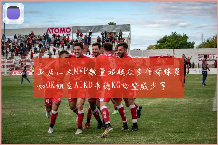 亚历山大MVP数量超越众多传奇球星如OK组合AIKD韦德KG哈登威少等