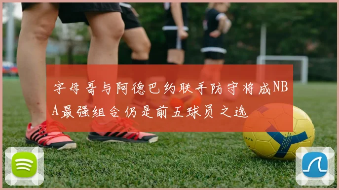 字母哥与阿德巴约联手防守将成NBA最强组合仍是前五球员之选
