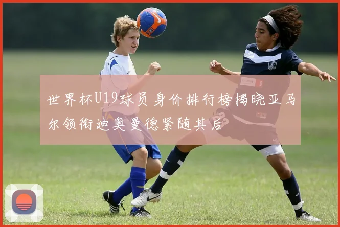 世界杯U19球员身价排行榜揭晓亚马尔领衔迪奥曼德紧随其后