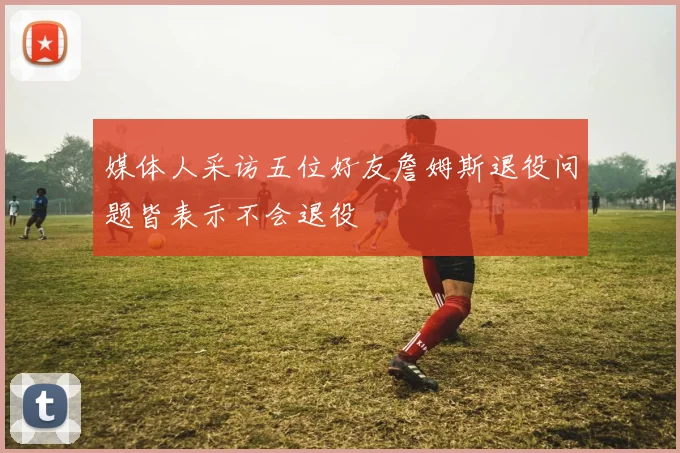 媒体人采访五位好友詹姆斯退役问题皆表示不会退役