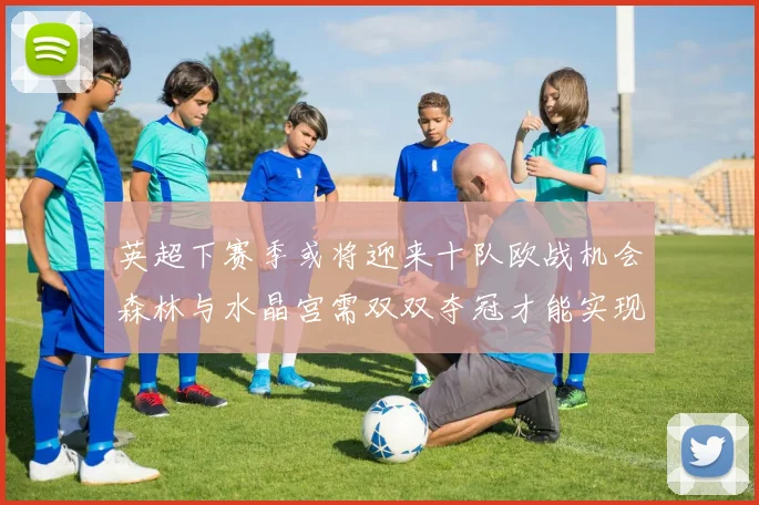 英超下赛季或将迎来十队欧战机会森林与水晶宫需双双夺冠才能实现