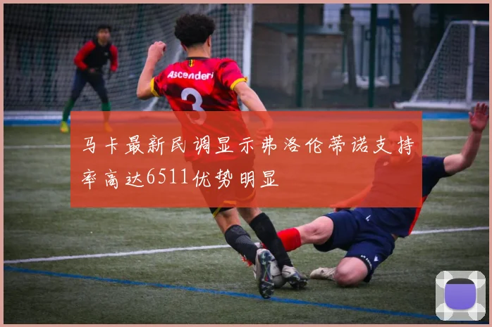 马卡最新民调显示弗洛伦蒂诺支持率高达6511优势明显