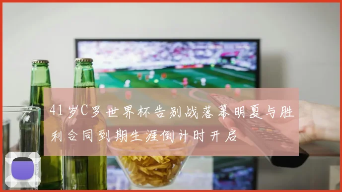 41岁C罗世界杯告别战落幕明夏与胜利合同到期生涯倒计时开启