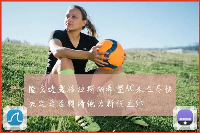 隆戈透露格拉斯纳希望AC米兰尽快决定是否聘请他为新任主帅