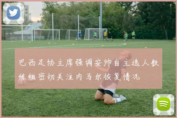 巴西足协主席强调安帅自主选人教练组密切关注内马尔恢复情况
