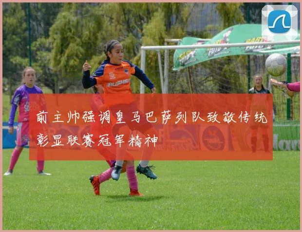 前主帅强调皇马巴萨列队致敬传统彰显联赛冠军精神