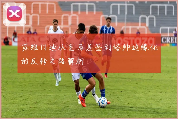 苏维门迪从皇马差签到塔帅边缘化的反转之路解析